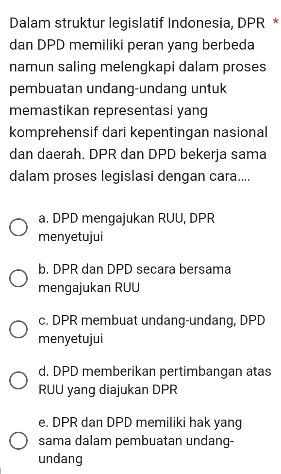 Dalam struktur legislatif Indonesia, DPR *
dan DPD memiliki peran yang berbeda
namun saling melengkapi dalam proses
pembuatan undang-undang untuk
memastikan representasi yang
komprehensif dari kepentingan nasional
dan daerah. DPR dan DPD bekerja sama
dalam proses legislasi dengan cara....
a. DPD mengajukan RUU, DPR
menyetujui
b. DPR dan DPD secara bersama
mengajukan RUU
c. DPR membuat undang-undang, DPD
menyetujui
d. DPD memberikan pertimbangan atas
RUU yang diajukan DPR
e. DPR dan DPD memiliki hak yang
sama dalam pembuatan undang-
undang