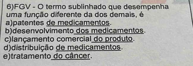 6)FGV - O termo sublinhado que desempenha
uma função diferente da dos demais, é
a)patentes de medicamentos.
b)desenvolvimento dos medicamentos.
c)lançamento comercial do produto.
d)distribuição de medicamentos.
e)tratamento do câncer.