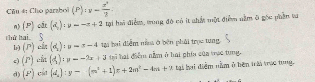 Cho parabol (P):y= x^2/2  : 
a) (P) cắt (d_3):y=-x+2 tại hai điểm, trong đó có ít nhất một điểm nằm ở góc phần tư
thứ hai.§
b) (P) cắt (d_2):y=x-4 tại hai điểm nằm ở bên phải trục tung.
c) (P) cắt (d_1):y=-2x+3 tại hai điểm nằm ở hai phía của trục tung.
d) (P) cắt (d_4):y=-(m^2+1)x+2m^2-4m+2 tại hai điểm nằm ở bên trái trục tung.