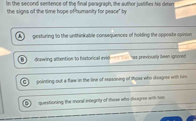 In the second sentence of the final paragraph, the author justifies his deterr
the signs of the time hope of humanity for peace" by
A gesturing to the unthinkable consequences of holding the opposite opinion
_
B) drawing attention to historical evidence that has previously been ignored
_
pointing out a flaw in the line of reasoning of those who disagree with him
_
D ) questioning the moral integrity of those who disagree with him_