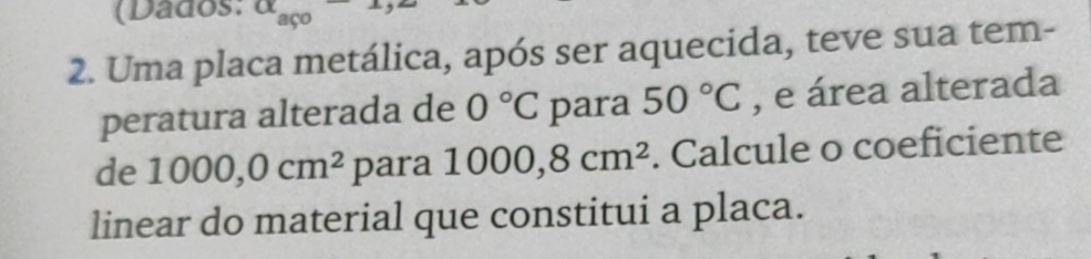 (Dados: alpha _aco 
2. Uma placa metálica, após ser aquecida, teve sua tem- 
peratura alterada de 0°C para 50°C , e área alterada 
de 1000, 0cm^2 para 1000, 8cm^2. Calcule o coeficiente 
linear do material que constitui a placa.