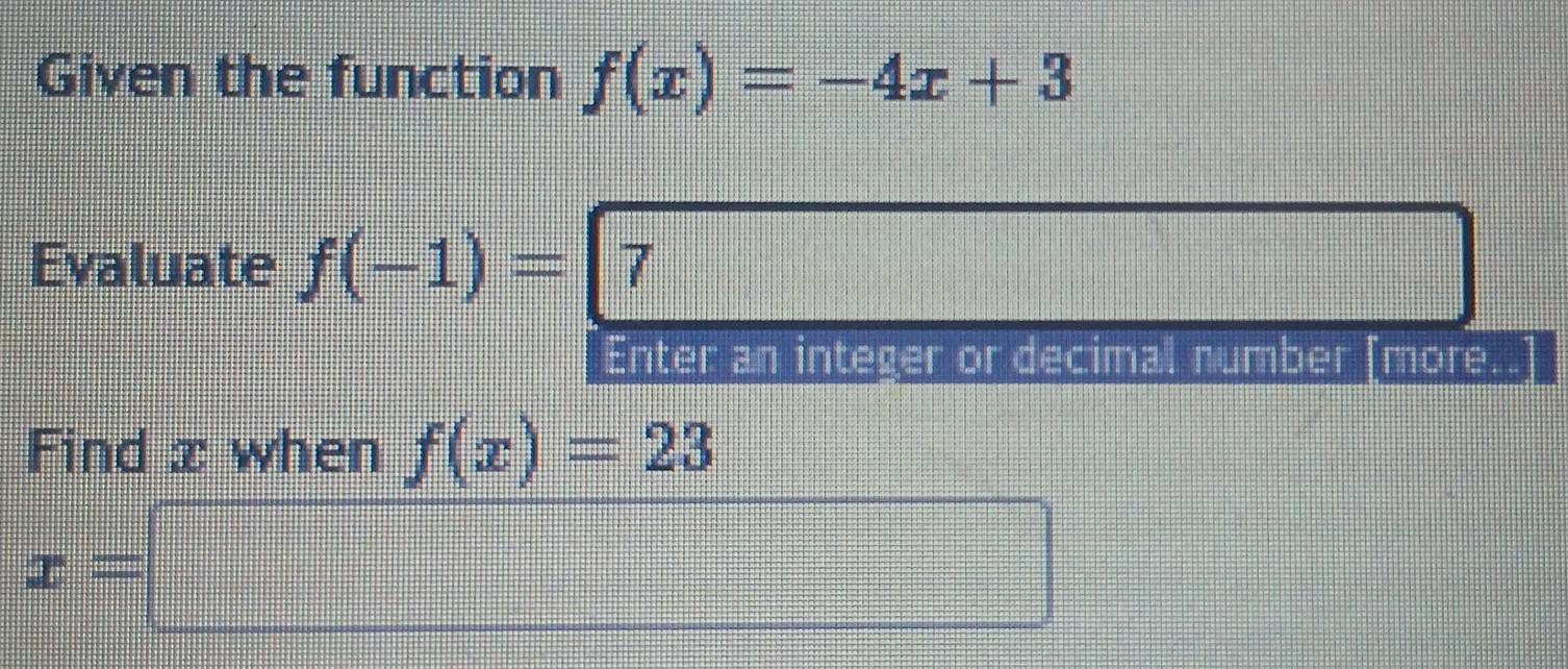 Given the function f(x)=-4x+3
Evaluate f(-1)=7
Enter an integer or decimal number [more. 
Find x when f(x)=23
x=□