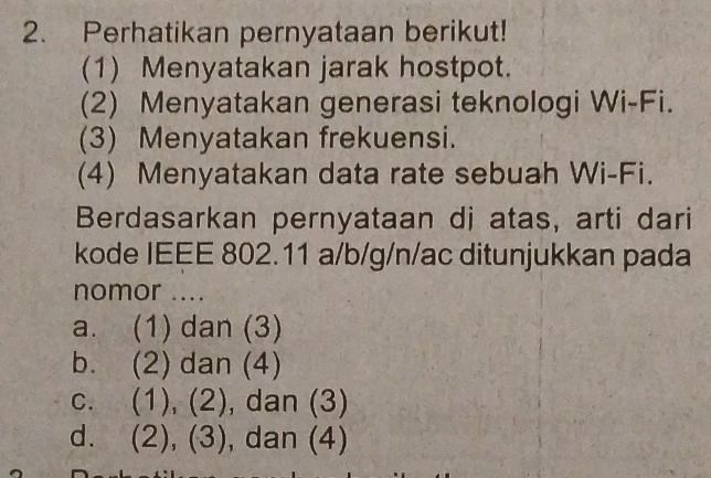 Perhatikan pernyataan berikut!
(1) Menyatakan jarak hostpot.
(2) Menyatakan generasi teknologi Wi-Fi.
(3) Menyatakan frekuensi.
(4) Menyatakan data rate sebuah Wi-Fi.
Berdasarkan pernyataan di atas, arti dari
kode IEEE 802.11 a/b/g/n/ac ditunjukkan pada
nomor ....
a. (1) dan (3)
b. (2) dan (4)
c. (1), (2), dan (3)
d. . (2), (3) , dan (4)