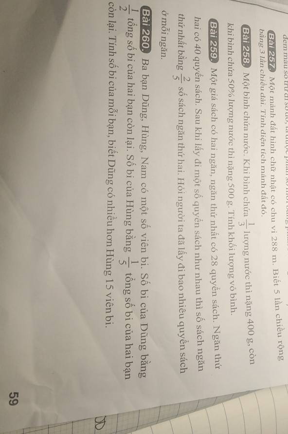 Một mảnh đất hình chữ nhật có chu vi 288 m. Biết 5 lần chiều rộng 
bằng 3 lần chiều dài. Tính diện tích mảnh đất đó. 
Bài 258. Một bình chứa nước. Khi bình chứa  1/3  lượng nước thì nặng 400 g, còn 
khi bình chứa 50% lượng nước thì nặng 500 g. Tính khối lượng vỏ bình. 
Bài 259. Một giá sách có hai ngăn, ngăn thứ nhất có 28 quyền sách. Ngăn thứ 
hai có 40 quyển sách. Sau khi lấy đi một số quyền sách như nhau thì số sách ngăn 
thứ nhất bằng  2/5  số sách ngăn thứ hai. Hỏi người ta đã lấy đi bao nhiêu quyền sách 
ở mỗi ngăn. 
Bài 260. Ba bạn Dũng, Hùng, Nam có một số viên bi. Số bi của Dũng bằng
 1/2  tổng số bi của hai bạn còn lại. Số bi của Hùng bằng  1/5  tổng số bi của hai bạn 
còn lại. Tính số bi của mỗi bạn, biết Dũng có nhiều hơn Hùng 15 viên bi. 
59
