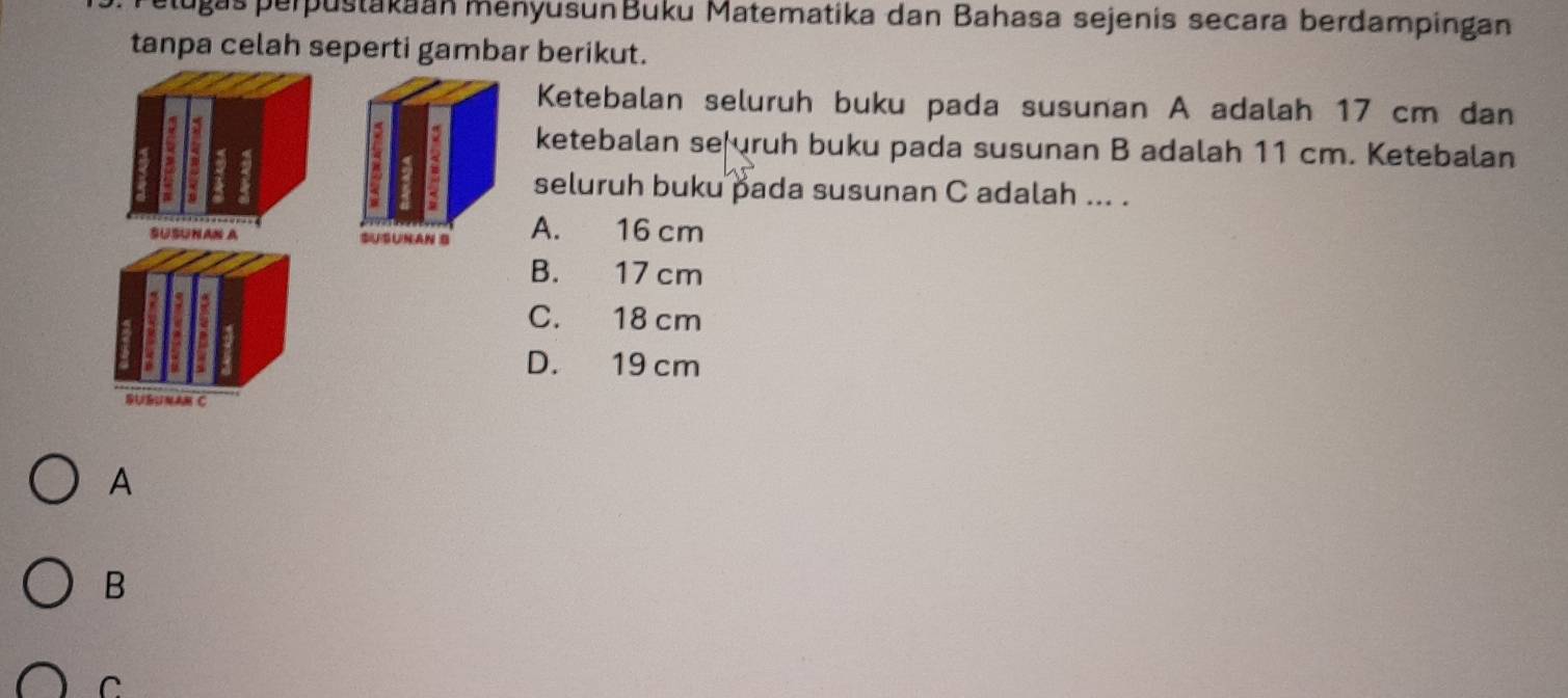 plugas perpustakaan ményusunBuku Matematika dan Bahasa sejenis secara berdampingan
tanpa celah seperti gambar berikut.
Ketebalan seluruh buku pada susunan A adalah 17 cm dan
ketebalan se ruh buku pada susunan B adalah 11 cm. Ketebalan
seluruh buku pada susunan C adalah ... .
SUSUNAN A A. 16 cm
B. 17 cm
C. 18 cm
D. 19 cm
SUGUNAM C
A
B
C