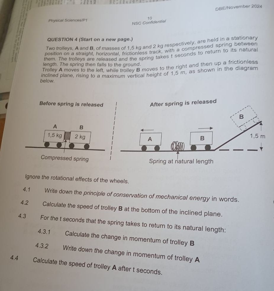 DBE/November 2024 
10 
Physical Sciences/P1 
NSC Confidential 
QUESTION 4 (Start on a new page.) 
Two trolleys. A and B, of masses of 1,5 kg and 2 kg respectively, are held in a stationary 
position on a straight, horizontal, frictionless track, with a compressed spring between 
them. The trolleys are released and the spring takes t seconds to return to its natural 
length. The spring then falls to the ground. 
Trolley A moves to the left, while trolley B moves to the right and then up a frictionless 
inclined plane, rising to a maximum vertical height of 1,5 m, as shown in the diagram 
below. 
Before spring is released 
A B
1,5 kg 2 kg
Compressed spring 
Ignore the rotational effects of the wheels. 
4.1 Write down the principle of conservation of mechanical energy in words. 
4.2 Calculate the speed of trolley B at the bottom of the inclined plane. 
4.3 For the t seconds that the spring takes to return to its natural length: 
4.3.1 Calculate the change in momentum of trolley B 
4.3.2 Write down the change in momentum of trolley A 
4.4 Calculate the speed of trolley A after t seconds.