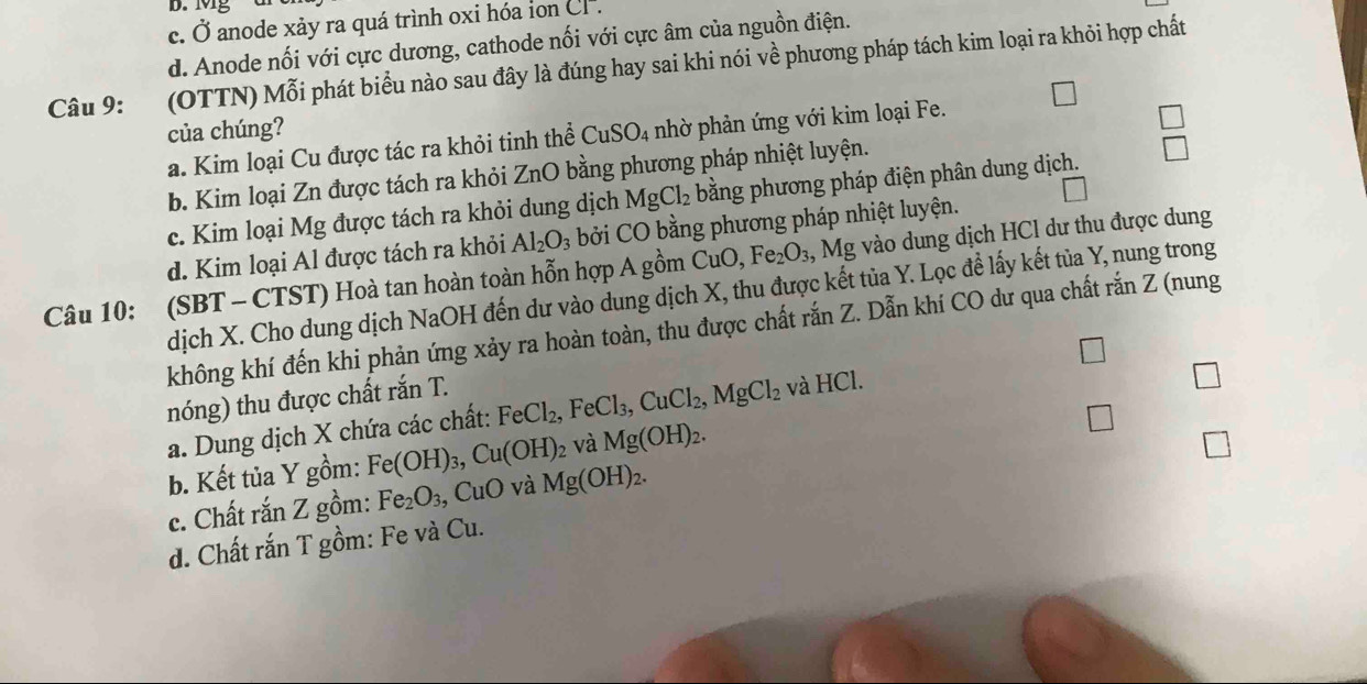 D. Mg
c. C 3 anode xảy ra quá trình oxi hóa ion CF
d. Anode nối với cực dương, cathode nối với cực âm của nguồn điện.
Câu 9: (OTTN) Mỗi phát biểu nào sau đây là đúng hay sai khi nói về phương pháp tách kim loại ra khỏi hợp chất
của chúng?
a. Kim loại Cu được tác ra khỏi tinh thể CuSO_4 nhờ phản ứng với kim loại Fe.
□
b. Kim loại Zn được tách ra khỏi ZnO bằng phương pháp nhiệt luyện.
c. Kim loại Mg được tách ra khỏi dung dịch MgCl_2 bằng phương pháp điện phân dung dịch. □
d. Kim loại Al được tách ra khỏi Al_2O_3 bởi CO bằng phương pháp nhiệt luyện.
Câu 10: (SBT - CTST) Hoà tan hoàn toàn hỗn hợp A gồm t CuC ) Fe_2O_3 , Mg vào dung dịch HCl dư thu được dung
dịch X. Cho dung dịch NaOH đến dư vào dung dịch X, thu được kết tủa Y. Lọc để lấy kết tủa Y, nung trong
không khí đến khi phản ứng xảy ra hoàn toàn, thu được chất rắn Z. Dẫn khí CO dư qua chất rắn Z (nung
□
nóng) thu được chất rắn T.
a. Dung dịch X chứa các chất: FeCl_2,FeCl_3,CuCl_2,MgCl_2 và HCl.
b. Kết tủa Y gồm: Fe(OH)_3,Cu(OH)_2 và Mg(OH)_2.
c. Chất rắn Z gồm: Fe_2O_3 ,CuO và Mg(OH)_2.
d. Chất rắn T gồm: Fe và Cu.