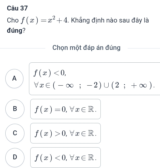 Cho f(x)=x^2+4. Khẳng định nào sau đây là
đúng?
Chọn một đáp án đúng
f(x)<0</tex>,
A
forall x∈ (-∈fty ;-2)∪ (2;+∈fty ).
B f(x)=0, forall x∈ R.
C f(x)>0, forall x∈ R.
D f(x)<0</tex>, forall x∈ R.