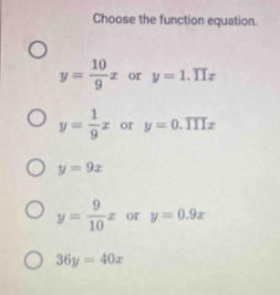 Choose the function equation.
y= 10/9 x or y=1.overline 11x
y= 1/9 x or y=0.overline IIIx
y=9x
y= 9/10 x or y=0.9x
36y=40x