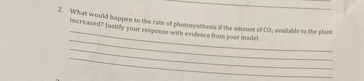 What would happen to the rate of photosynthesis if the amount of available to the plant 
_increased? Justify your response with evidence from your model. CO_2
_ 
_ 
_