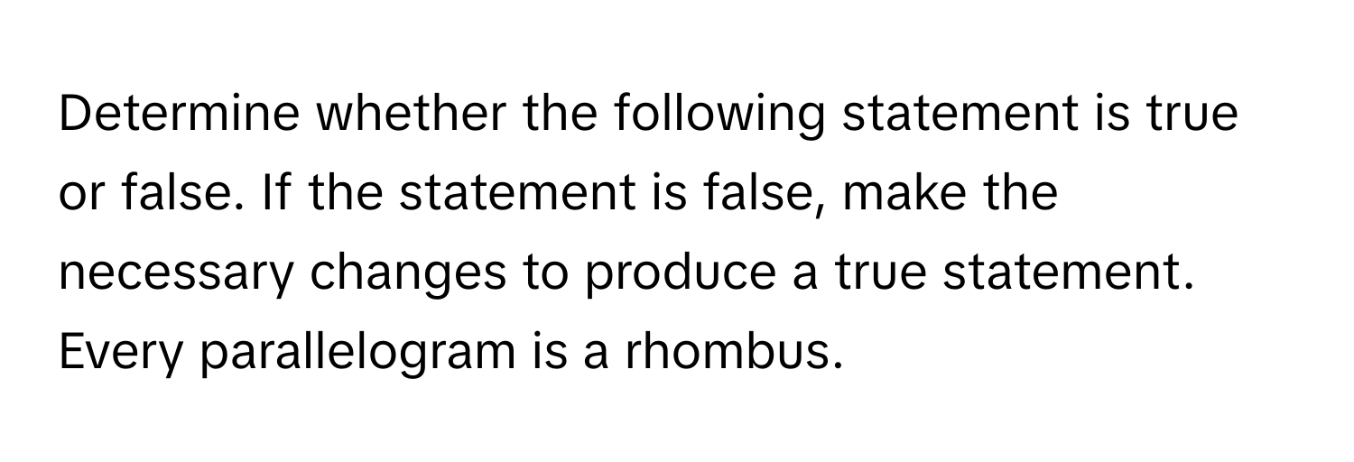 Determine whether the following statement is true or false. If the statement is false, make the necessary changes to produce a true statement.

Every parallelogram is a rhombus.