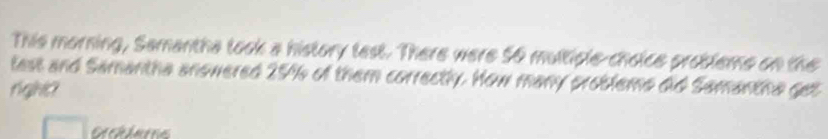 This morning, Samantha look a history lest. There were 56 multicle-choice probleme on the 
tast and Samantha anowered 25% of them correctly. How many problems did Samantha get 
rgHO