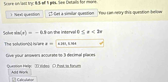 Score on last try: 0.5 of 1 pts. See Details for more. 
Next question Get a similar question You can retry this question below 
Solve sin (x)=-0.9 on the interval 0≤ x<2π
The solution(s) is/are x= 4.261, 5.164
Give your answers accurate to 3 decimal places 
Question Help: £ Video 〇 Post to forum 
Add Work 
Calculator