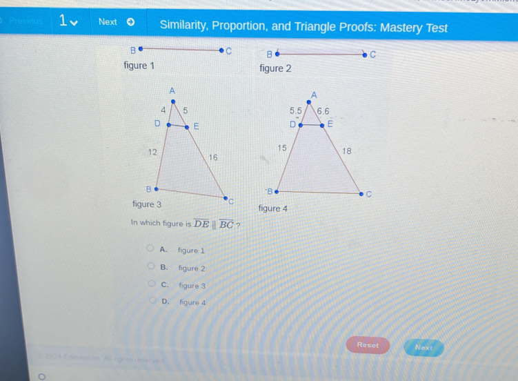 reviou 1 Next Similarity, Proportion, and Triangle Proofs: Mastery Test

figure 1 figure 2
figure 4
In which figure is overline DEparallel overline BC ?
A. figure 1
B. figure 2
C. figure 3
D. figure 4
Reset Next
2024 Edmentum. All rights ressreed