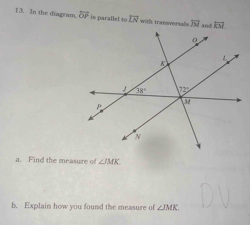 In the diagram, overleftrightarrow OP is parallel to overleftrightarrow LN with transversals overleftrightarrow JM and overleftrightarrow KM.
a. Find the measure of ∠ JMK.
b. Explain how you found the measure of ∠ JMK.