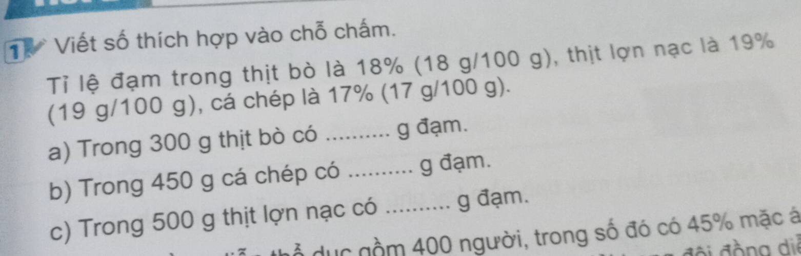 Viết số thích hợp vào chỗ chấm. 
Tỉ lệ đạm trong thịt bò là 18% (18 g/100 g), thịt lợn nạc là 19%
(19 g/100 g), cá chép là 17% (17 g/100 g). 
a) Trong 300 g thịt bò có .......... g đạm. 
b) Trong 450 g cá chép có ......... g đạm. 
c) Trong 500 g thịt lợn nạc có …..... g đạm. 
d ẻ dực gồm 400 người, trong số đó có 45% mặc á 
đội đồng diễ