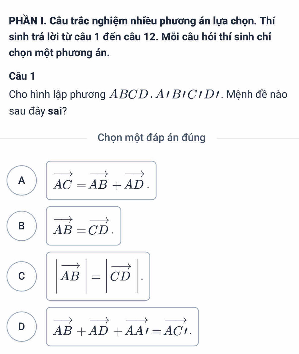 PHÀN I. Câu trắc nghiệm nhiều phương án lựa chọn. Thí
sinh trả lời từ câu 1 đến câu 12. Mỗi câu hỏi thí sinh chỉ
chọn một phương án.
Câu 1
Cho hình lập phương ABCD. A . BICIDI . Mệnh đề nào
sau đây sai?
Chọn một đáp án đúng
A vector AC=vector AB+vector AD.
B vector AB=vector CD.
C |vector AB|=|vector CD|.
D vector AB+vector AD+vector AAI=vector ACI.