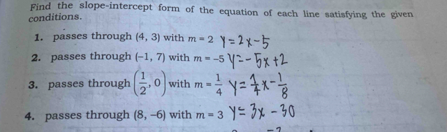 Find the slope-intercept form of the equation of each line satisfying the given 
conditions. 
1. passes through (4,3) with m=2
2. passes through (-1,7) with m=-5
3. passes through ( 1/2 ,0) with m= 1/4 
4. passes through (8,-6) with m=3