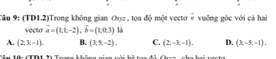 (TD1.2)Trong không gian Oxyz , tọa độ một vectơ n vuông góc với cả hai
vecto vector a=(1;1;-2), vector b=(1;0;3) là
A. (2;3;-1). B. (3;5;-2). C. (2;-3;-1). D. (3;-5;-1). 
Tâu 10: (TD1 2) Trong không gian với bộ toa đô Qaz, cho hai vectợ