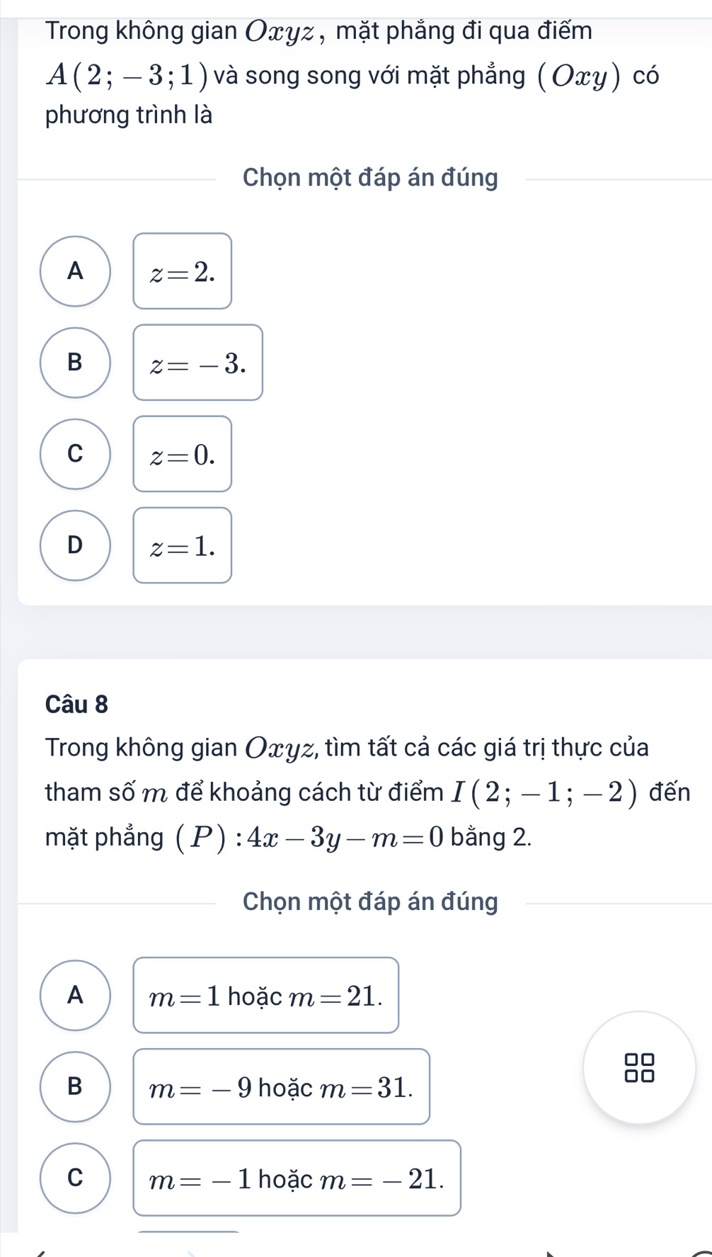 Trong không gian Oxyz , mặt phẳng đi qua điếm
A(2;-3;1) và song song với mặt phẳng (Οxγ) có
phương trình là
Chọn một đáp án đúng
A z=2.
B z=-3.
C z=0.
D z=1. 
Câu 8
Trong không gian Oxyz, tìm tất cả các giá trị thực của
tham số m để khoảng cách từ điểm I(2;-1;-2) đến
mặt phẳng (P):4x-3y-m=0 bằng 2.
Chọn một đáp án đúng
A m=1 hoặc m=21.
B m=-9 hoặc m=31. 
I
C m=-1 hoặc m=-21.