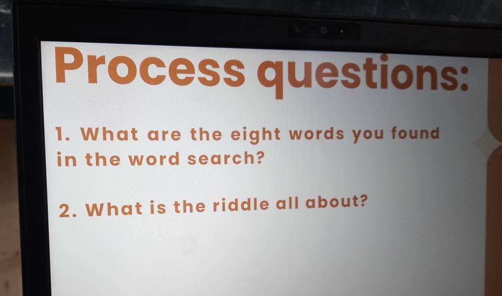 Process questions: 
1. What are the eight words you found 
in the word search? 
2. What is the riddle all about?