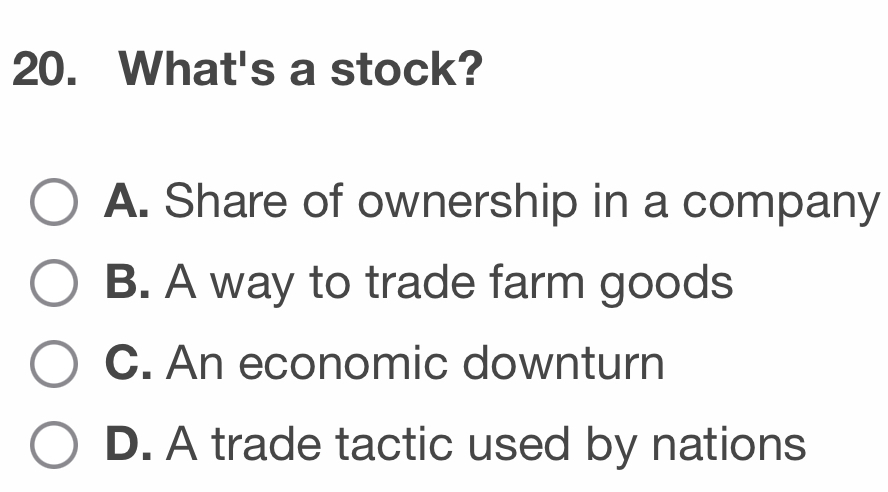 What's a stock?
A. Share of ownership in a company
B. A way to trade farm goods
C. An economic downturn
D. A trade tactic used by nations