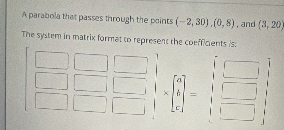 A parabola that passes through the points (-2,30), (0,8) , and (3,20)
The system in matrix format to represent the coefficients is:
beginarrayr □ □  □ □  □ □ endarray beginbmatrix □ &□  □ &□  □ &□ endbmatrix * beginbmatrix 6 1 0endbmatrix =beginbmatrix □  □  □ endbmatrix