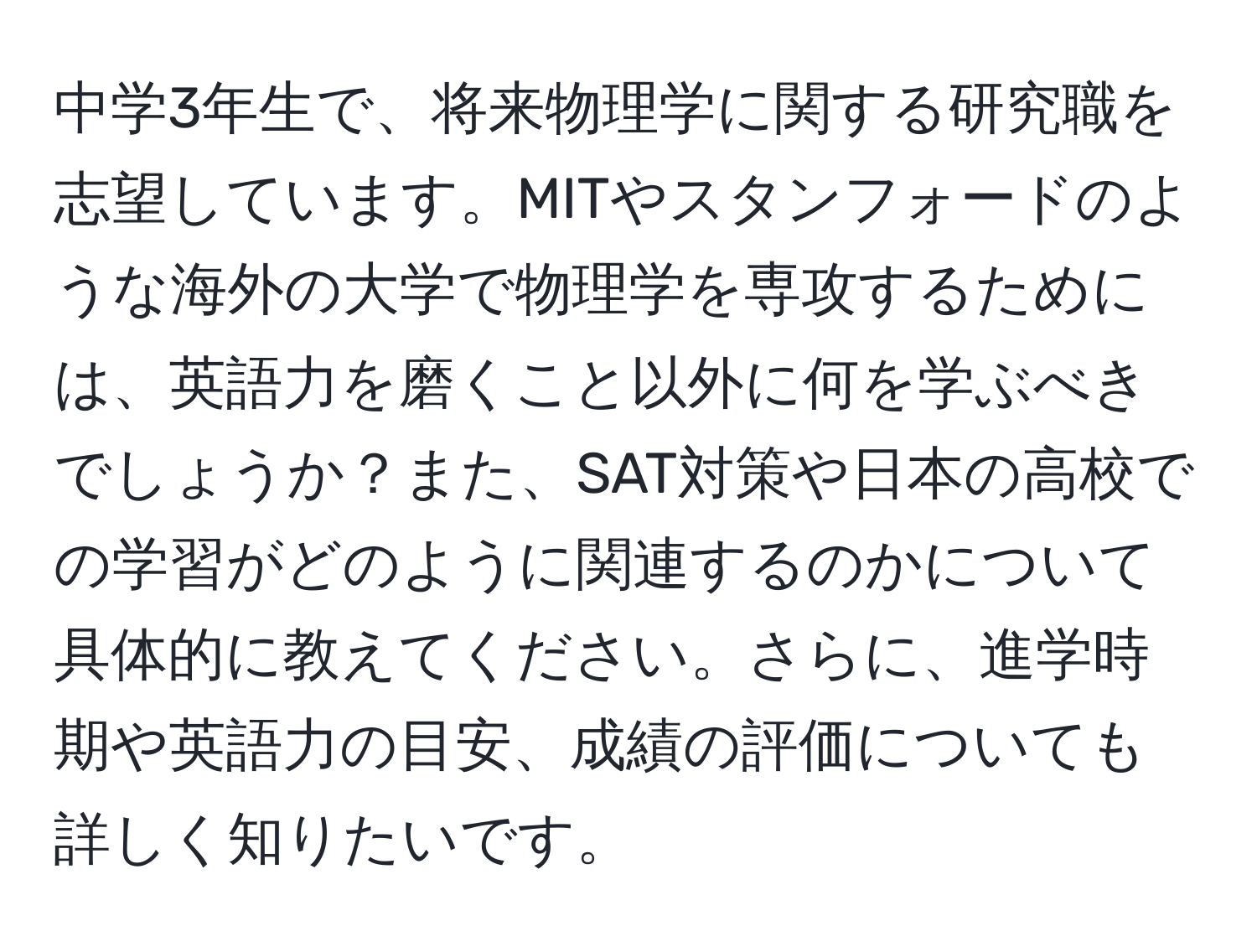 中学3年生で、将来物理学に関する研究職を志望しています。MITやスタンフォードのような海外の大学で物理学を専攻するためには、英語力を磨くこと以外に何を学ぶべきでしょうか？また、SAT対策や日本の高校での学習がどのように関連するのかについて具体的に教えてください。さらに、進学時期や英語力の目安、成績の評価についても詳しく知りたいです。