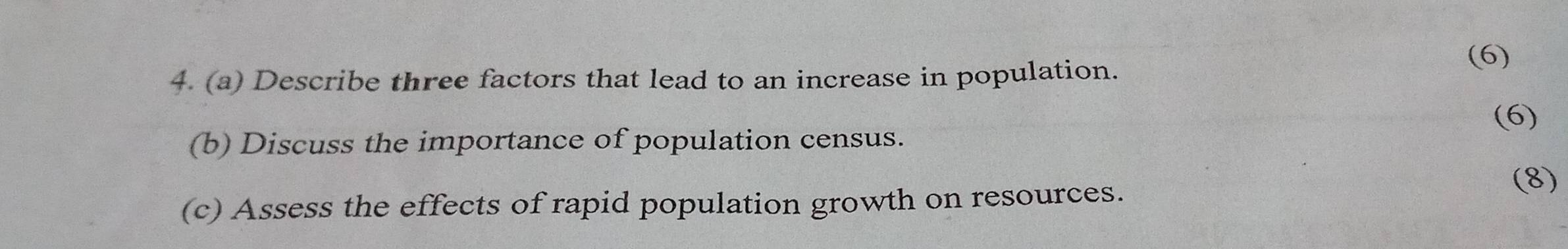 (6) 
4. (a) Describe three factors that lead to an increase in population. 
(b) Discuss the importance of population census. (6) 
(c) Assess the effects of rapid population growth on resources. (8)