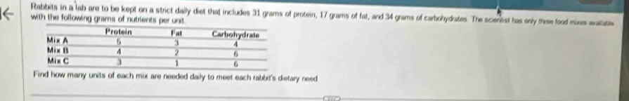 Rabbits in a lab are to be kept on a strict daily diet that includes 31 grams of protein, 17 grams of fat, and 34 grams of carbohydrates. The scientist has only three food mixes avaitable 
with the following grams of nutrients per unit. 
Find how many units of each mix are needed daily to meet each rabbit's dietary need