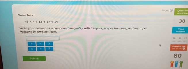 Video 
Solve for r. answere Question
-5 <14</tex> 
30 
Write your answer as a compound inequality with integers, proper fractions, and improper Time 
fractions in simplest form. elapsed 
00 5f 
S4C 
> < 
= * 
out of 100 T SmartScore 
Submit 80