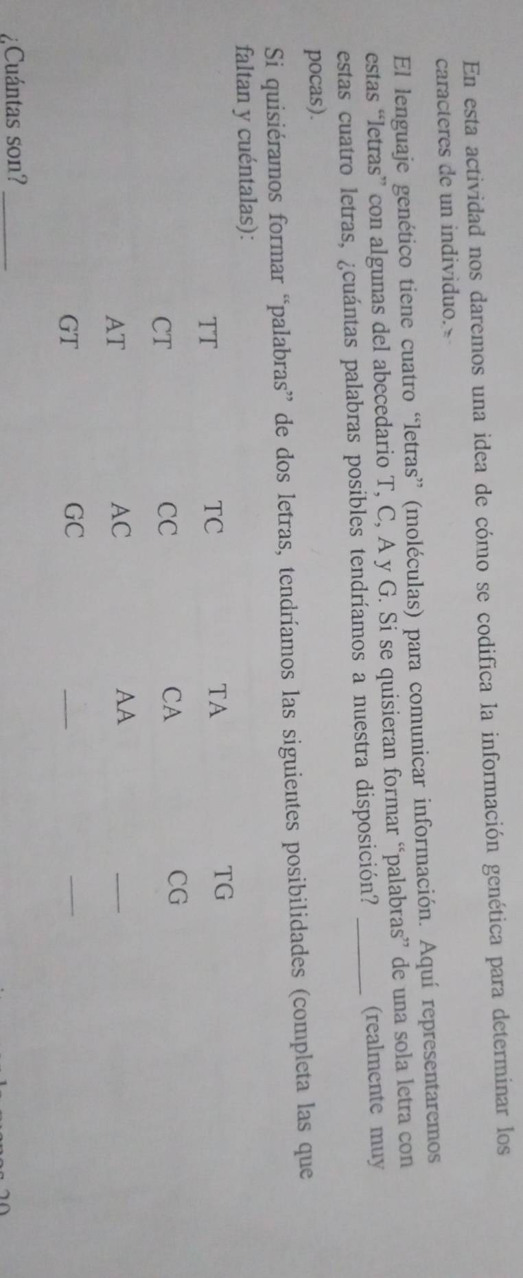 En esta actividad nos daremos una idea de cómo se codifica la información genética para determinar los 
caracteres de un individuo. 
El lenguaje genético tiene cuatro “letras” (moléculas) para comunicar información. Aquí representaremos 
estas “letras” con algunas del abecedario T, C, A y G. Si se quisieran formar “palabras” de una sola letra con 
estas cuatro letras, ¿cuántas palabras posibles tendríamos a nuestra disposición? _(realmente muy 
pocas). 
Si quisiéramos formar “palabras” de dos letras, tendríamos las siguientes posibilidades (completa las que 
faltan y cuéntalas): 
TT 
TC 
TA 
TG 
CT 
CC 
CA 
CG 
AT 
AC 
AA 
_ 
GT 
GC 
_ 
_ 
¿Cuántas son?_