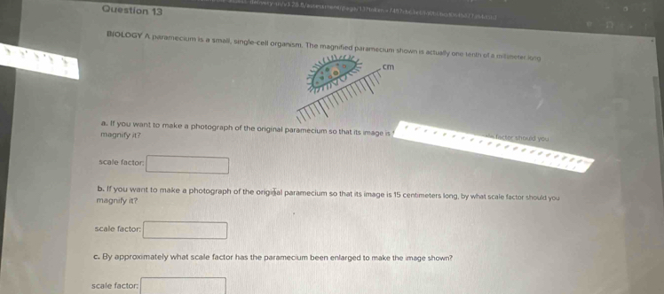 aessmentaga/137nken =1487cb65e29060nd064577 an ta13 
BiOLOGY A paramecium is a small, single-cell organism. The magnified paramecium shwn is actually one tenth of a milameter iong 
a. If you want to make a photograph of the original paramecium so that its image is facter should you 
magnify it? 
scale factor: 
b. If you want to make a photograph of the original paramecium so that its image is 15 centimeters long, by what scale factor should you 
magnify it? 
scale factor: 
c. By approximately what scale factor has the paramecium been enlarged to make the image shown? 
scale factor: