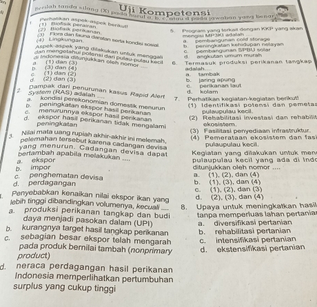 Uji Kompetensi
#  gerilah tanda silang (X) pada hurul a. b. c. alau d bada lawaban yang benar
Perhalikan aspek-aspek berikut!
(2) Biofaik perikanan (1) Biofsik perairan
5. Program yang terkait dengan KKP yang akan
mengisi MP3KI adalah 
(4) Lingkungan a pembangunan cold storage
) Flora dan fauna daratan serta kondisi soval b. peningkatan kehidupan nelayan
c. pembangunan SPBU solar
Aspek-aspek yang dilakukan untuk mengga d. angkutan umum murah
dan mengetahui potensi dari pulau-pulau kecl
di indonesia ditunjukkan oleh nomor  au
b. (3) dan (4) a (1) dan (3) 6. Termasuk produksi perikanan tangkap
adalah....
d (2) dan (3) c. (1) dan (2) a    tambk b. jaring apung
c. perikanan laut
Syster (RAS) adalah Dampak dari penurunan kasus Rapid Aler d. kolam
7. Perhatikan kegiatan-kegiatan berikut!
kondisi perekonomian domestik menurun
1)  Identifikasi potensi dan pemeta:
p peningkatan ekspor hasil perikanan
pulaupulau kecil.
c.menurunnya ekspor hasil perikanan (2) Rehabilitasi investasi dan rehabili
d. ekspor hasil perikanan tidak mengalam!
peningkatan ekosistem.
(3) Fasilitasi penyediaan infrastruktur.
Niiai mata uang rupiah akhir-akhir ini melemah.
(4) Pemerataan ekosistem dan fa
pelemahan tersebut karena cadangan devisa
pulaupulau kecil.
vang menurun. Cadangan devisa dapat Kegiatan yang dilakukan untuk men
bertambah apabila melakukan ....
a. ekspor  pulau pulau k e c i l  y   n  g  a       i  l     .
b. impor ditunjukkan oleh nomor ....
c. penghematan devisa a. (1), (2), dan (4)
d. perdagangan b. (1), (3), dan (4)
c. (1), (2), dan (3)
Penyebabkan kenaikan nilai ekspor ikan yang
d. (2), (3), dan (4)
lebih tinggi dibandīngkan volumenya, kecuali .... 8. Upaya untuk meningkatkan hasil
a. produksi perikanan tangkap dan budi tanpa memperluas lahan pertania
daya menjadi pasokan dalam (UPI) a. diversifikasi pertanian
b. kurangnya target hasil tangkap perikanan
c. sebagian besar ekspor telah mengarah b. rehabilitasi pertanian
c. intensifikasi pertanian
pada produk bernilai tambah (nonprimary
product) d. ekstensifikasi pertanian
d. neraca perdagangan hasil perikanan
Indonesia memperlihatkan pertumbuhan
surplus yang cukup tinggi