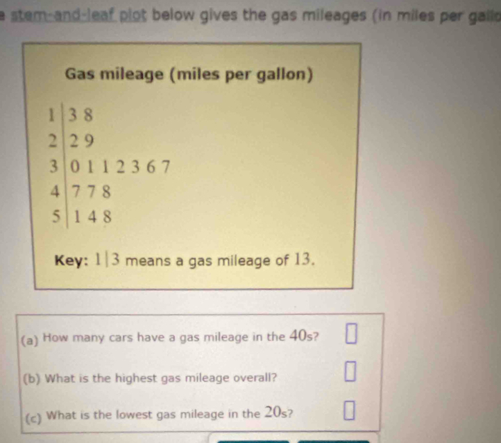 a stem-and-leaf plot below gives the gas mileages (in miles per gaild 
Gas mileage (miles per gallon)
beginarrayr 1)38 229 300112367 4778 51148end(array)^|| 
Key: 1|3 means a gas mileage of 13. 
(a) How many cars have a gas mileage in the 40s? □ 
(b) What is the highest gas mileage overall? □ 
(c) What is the lowest gas mileage in the 20_s 2