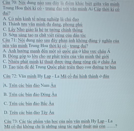 Nội dung nào sau đây là điệm khác biệt giữa văn minh
Trung Hoa thời kì cổ - trung đai với văn minh Ai Cập thời kì cổ
dai?
A. Có nền kinh tế nông nghiệp là chủ đao
B. Thành tựu văn minh đa dang, phong phú
C. Lầy Nho giáo là hệ tự tưởng chính thông
D. Sớm sáng tao ra chữ viết riêng của dân tộc
Câu 71: Nội dung nào sau đây phản ánh không đúng ý nghĩa của
nên văn minh Trung Hoa thời kì cổ - trung đại?
A. Anh hưởng mạnh đến một số quốc gia ở khu vực châu Á
B. Đóng góp to lớn cho sự phát triển của văn minh thể giới
C. Nhiều phát minh kĩ thuật được ứng dụng rộng rãi ở châu Âu
D. Tạo tiên đề đệ Trung Quốc phát triển theo con đường tự bản
Câu 72: Văn mình Hy Lạp - La Mã cô đại hình thành ở đâu
A. Trên các bán đảo Nam Âu
B. Trên các bán đảo Đông Âu
C. Trên các bán đảo Bắc Âu
D. Trên các bán đảo Tây Âu
Câu 73: Các tác phẩm văn học của nền văn minh Hy Lap - La
Mã cổ đai không chi là những sáng tác nghệ thuật mà còn .....?