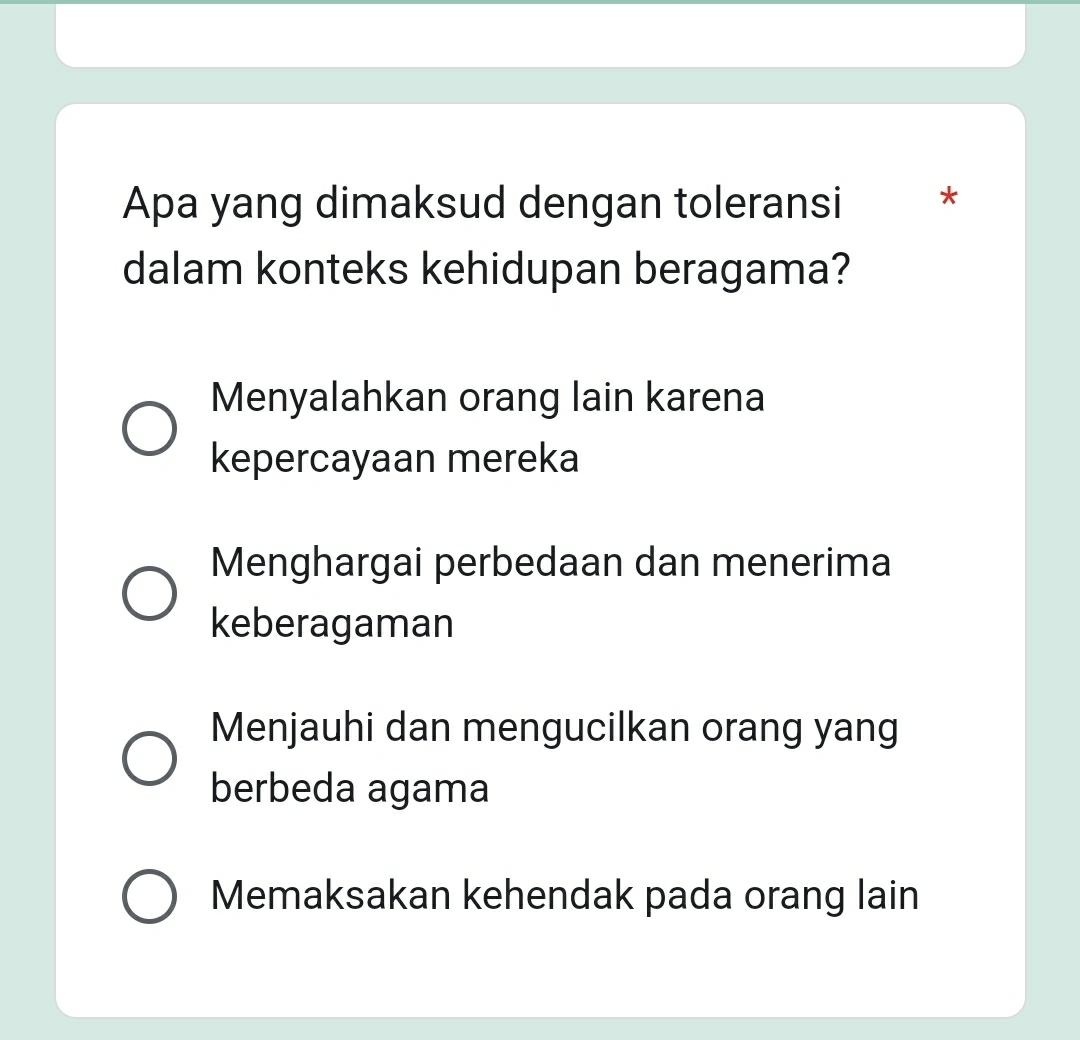 Apa yang dimaksud dengan toleransi *
dalam konteks kehidupan beragama?
Menyalahkan orang lain karena
kepercayaan mereka
Menghargai perbedaan dan menerima
keberagaman
Menjauhi dan mengucilkan orang yang
berbeda agama
Memaksakan kehendak pada orang lain