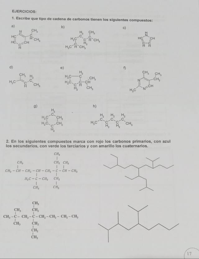 EJERCICIOS:
1. Escribe que tipo de cadena de carbonos tienen los siguientes compuestos:
  
b)
c)
^HC_1 C-C_^CH
d)
f)
CH_3 CH_3
N CH_2
H_3C N=CH
g)
h)
H_2Cr^2 H_2Cr^- H_3C_2-Cr_2O+H_2 H_3C^(H_2)C_(C-)^(H_2)C_(sim)^(H_2)C_(O-)^(H_2)CH_3
□ 
2. En los siguientes compuestos marca con rojo los carbonos primarios, con azul
los secundarios, con verde los terciarios y con amarillo los cuaternarios.
beginarrayr Ch)-1 Cx_2-Cx_3-Cx_2-Cx_4 CO_1=Cx_2 Cx_1-Cx_2-Cx_3-CO_2 1-O_2+Cx_3-Cx_2+Cx_3 Cx_3-Cx_3 Cx_2-Cx_3-CO_2 hline endarray 
CH_3· CH_2· CH_3· CH_2· CH_3· CH_2· CH_3· CH_2· CH_3· CH_2· CH_3
17