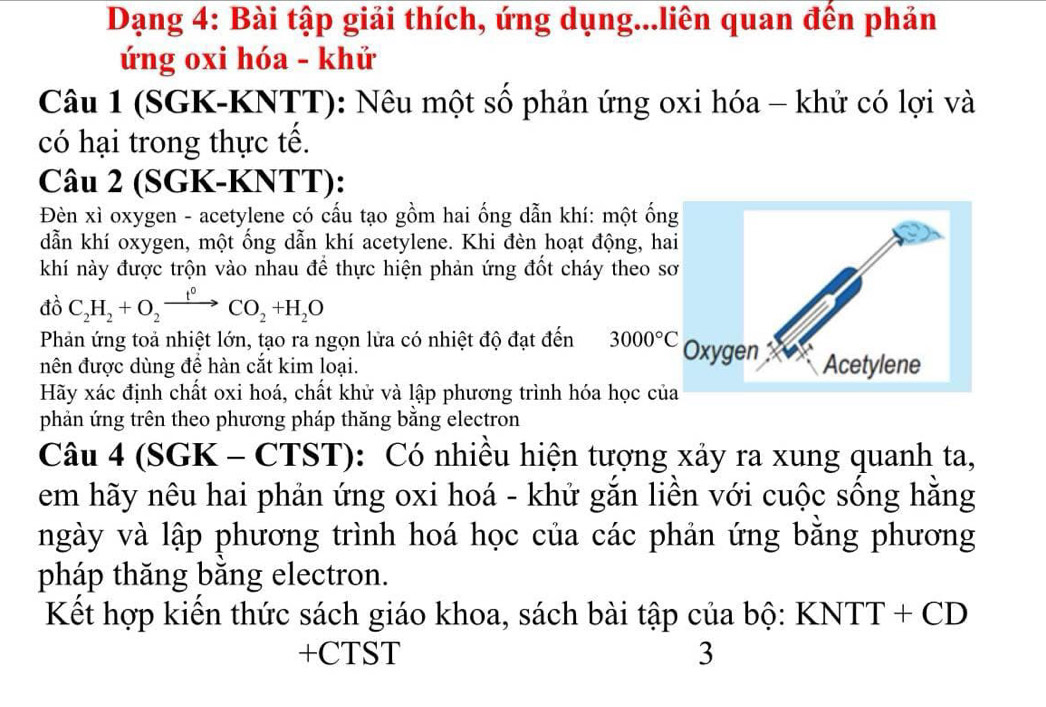 Dạng 4: Bài tập giải thích, ứng dụng...liên quan đến phản 
ứng oxi hóa - khử 
Câu 1 (SGK-KNTT): Nêu một số phản ứng oxi hóa - khử có lợi và 
có hại trong thực tế. 
Câu 2 (SGK-KNTT): 
Đèn xì oxygen - acetylene có cấu tạo gồm hai ống dẫn khí: một ốn 
dẫn khí oxygen, một ống dẫn khí acetylene. Khi đèn hoạt động, ha 
khí này được trộn vào nhau để thực hiện phản ứng đốt cháy theo s 
A C_2H_2+O_2xrightarrow t°CO_2+H_2O
Phản ứng toả nhiệt lớn, tạo ra ngọn lửa có nhiệt độ đạt đến 3000°C
nên được dùng để hàn cắt kim loại. 
Hãy xác định chất oxi hoá, chất khử và lập phương trình hóa học củ 
phản ứng trên theo phương pháp thăng bằng electron 
Câu 4 (SGK - CTST): Có nhiều hiện tượng xảy ra xung quanh ta, 
em hãy nêu hai phản ứng oxi hoá - khử gắn liền với cuộc sống hằng 
ngày và lập phương trình hoá học của các phản ứng bằng phương 
pháp thăng băng electron. 
Kết hợp kiến thức sách giáo khoa, sách bài tập của bộ: KNTT + CD
+CTST 3