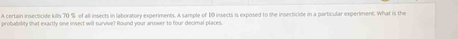 A certain insecticide kills 70 % of all insects in laboratory experiments. A sample of 10 insects is exposed to the insecticide in a particular experiment. What is the 
probability that exactly one insect will survive? Round your answer to four decimal places.