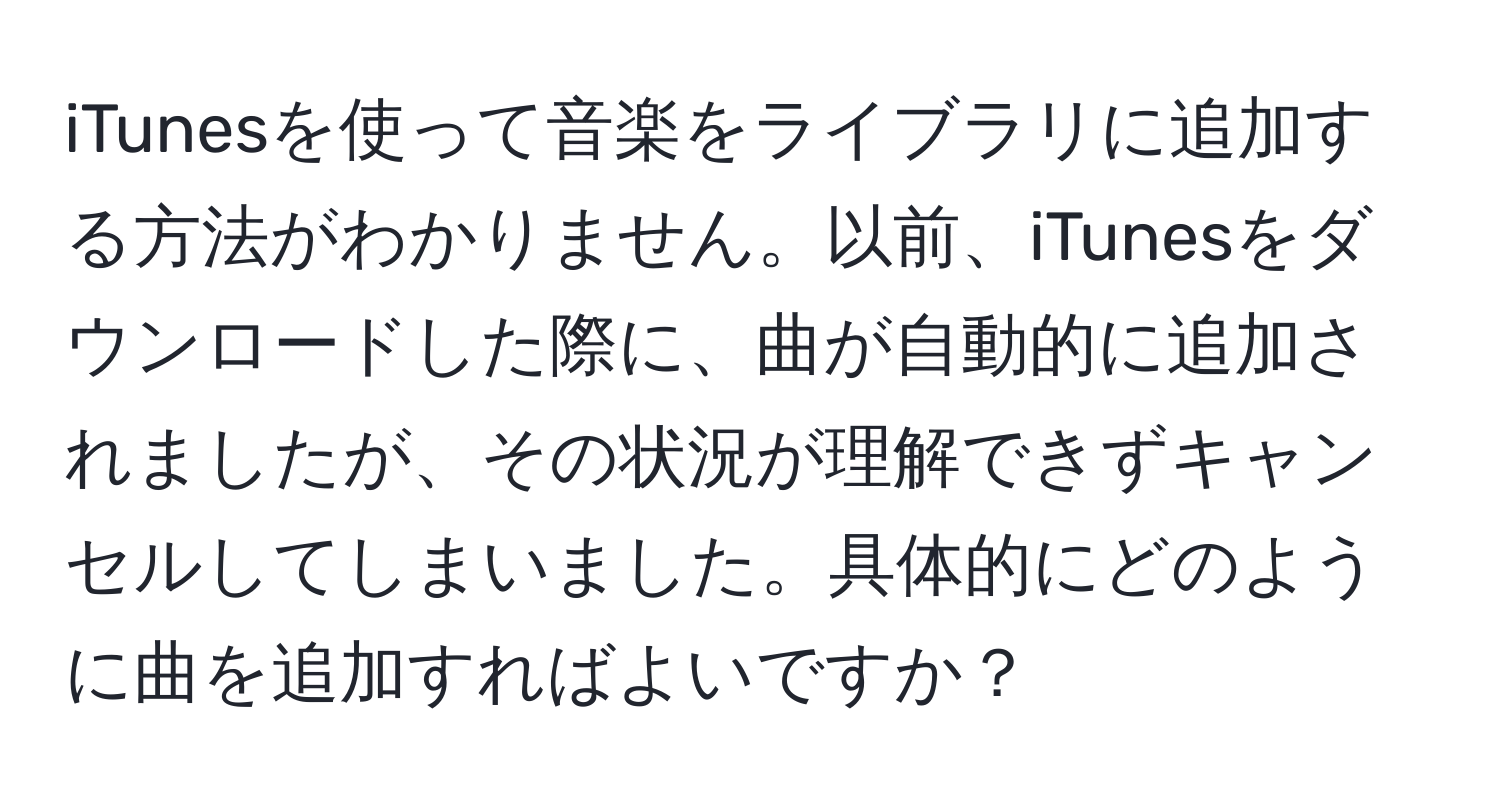 iTunesを使って音楽をライブラリに追加する方法がわかりません。以前、iTunesをダウンロードした際に、曲が自動的に追加されましたが、その状況が理解できずキャンセルしてしまいました。具体的にどのように曲を追加すればよいですか？