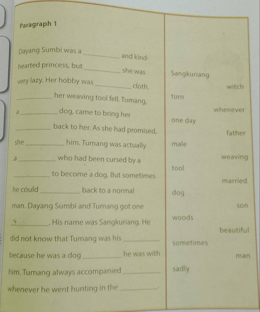 Paragraph 1
_
Dayang Sumbi was a
and kind-
hearted princess, but
_she was Sangkuriang
very lazy. Her hobby was_ cloth.
witch
turn
_her weaving tool fell. Tumang,
whenever
a _dog, came to bring her
one day
_back to her. As she had promised,
father
she_ him. Tumang was actually male
_who had been cursed by a weaving
tool
_to become a dog. But sometimes
married
he could _back to a normal dog
man. Dayang Sumbi and Tumang got one son
_. His name was Sangkuriang. He woods
beautiful
did not know that Tumang was his_
sometimes
because he was a dog _he was with man
him. Tumang always accompanied_
sadly
whenever he went hunting in the_ .