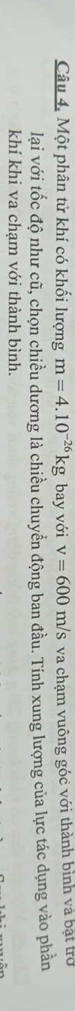 Một phân tử khí có khối lượng m=4.10^(-26)kg bay với v=600m/s va chạm vuông góc với thành bình và bật trở 
lại với tốc độ như cũ, chọn chiều dương là chiều chuyển động ban đầu. Tính xung lượng của lực tác dụng vào phần 
khí khi va chạm với thành bình.