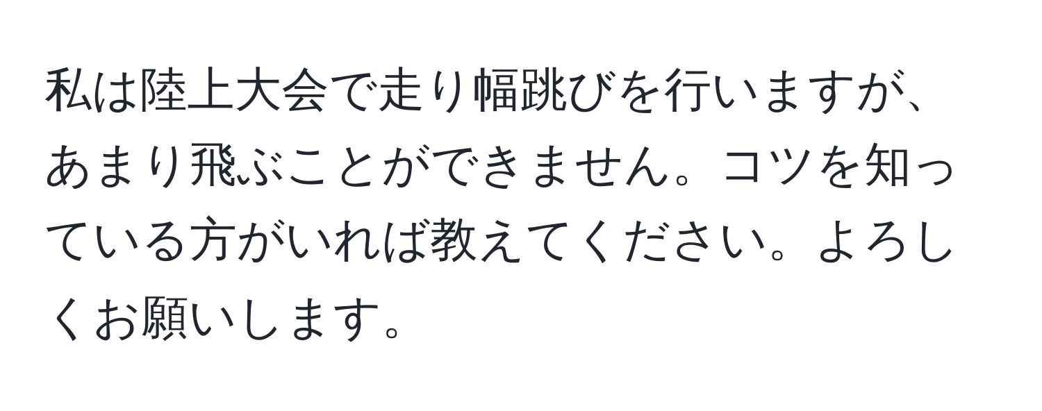 私は陸上大会で走り幅跳びを行いますが、あまり飛ぶことができません。コツを知っている方がいれば教えてください。よろしくお願いします。