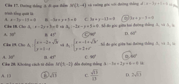 Đường thắng △ di qua điểm M(3;-4) và vuống góc với đường thǎng d:x-3y+1=0 có pha
trình tổng quát là:
A. x-3y-15=0 B. -3x+y+5=0 C. 3x+y-13=0 D 3x+y-5=0
Câu 18. Cho △ _1:x-2y+3=0 và △ _2:-2x-y+5=0. Số đo góc giữa hai đường thẳng △ _1 và △ _2 là:
A. 30° B. 45° C 90° D. 60°
Câu 19. Cho Delta _1:beginarrayl x=-2+sqrt(3)t y=1-tendarray. và Delta _2:beginarrayl x=-1+sqrt(3)t' y=2+t'endarray.. Số đo góc giữa hai đường thắng △ _1 và △ _2 là:
A. 30° B. 45° C. 90° D. 60°
Câu 20. Khoáng cách từ điểm M(5;-2) đến đường thẳng △ :-3x+2y+6=0 là:
A. 13 B. sqrt(13) C.  sqrt(13)/13  D. 2sqrt(13)