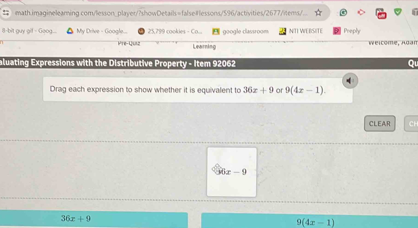 math.imaginelearning.com/lesson_player/?showDetails=false#lessons/596/activities/2677/items/...
8-bit guy gif - Goog... My Drive - Google... 25,799 cookies - Co... google classroom NTI WEBSITE Preply
Pre-Quiz Learning Welcome, Adan
aluating Expressions with the Distributive Property - Item 92062 Q
Drag each expression to show whether it is equivalent to 36x+9 or 9(4x-1). 
CLEAR CH
6x-9
36x+9
9(4x-1)