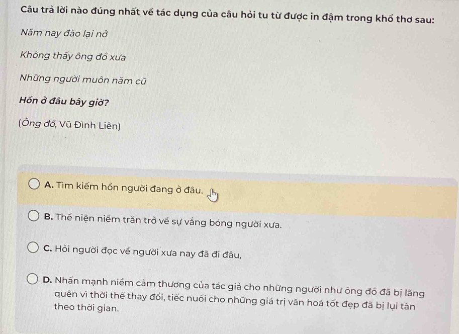 Câu trả lời nào đúng nhất về tác dụng của câu hỏi tu từ được in đậm trong khổ thơ sau:
Năm nay đào lại nở
Không thấy ông đồ xưa
Những người muôn năm cũ
ồn ở đâu bây giờ?
(Ông đồ, Vũ Đình Liên)
A. Tìm kiếm hồn người đang ở đâu.
B. Thể niện niềm trăn trở về sự vắng bóng người xưa.
C. Hỏi người đọc về người xưa nay đã đi đâu,
D. Nhấn mạnh niềm cảm thương của tác giả cho những người như ông đổ đã bị lãng
quên vì thời thế thay đổi, tiếc nuối cho những giá trị văn hoá tốt đẹp đã bị lụi tàn
theo thời gian.