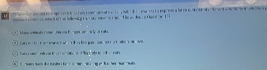 H4 ot the wter wanted to emphasive that cats communicate vocally with their owners to express a large number of different emotions in adidtion t
previous sentence, which of the fallowing true statements should be added to Question 137
A Many animals communicate hunger similarly to cats.
*) Cats will tell their owners when they feel pain, sadness, irritation, or love.
) Cats communicate these emotions differently to other cats
0) Humans have the easiest time communicating with other mammals.