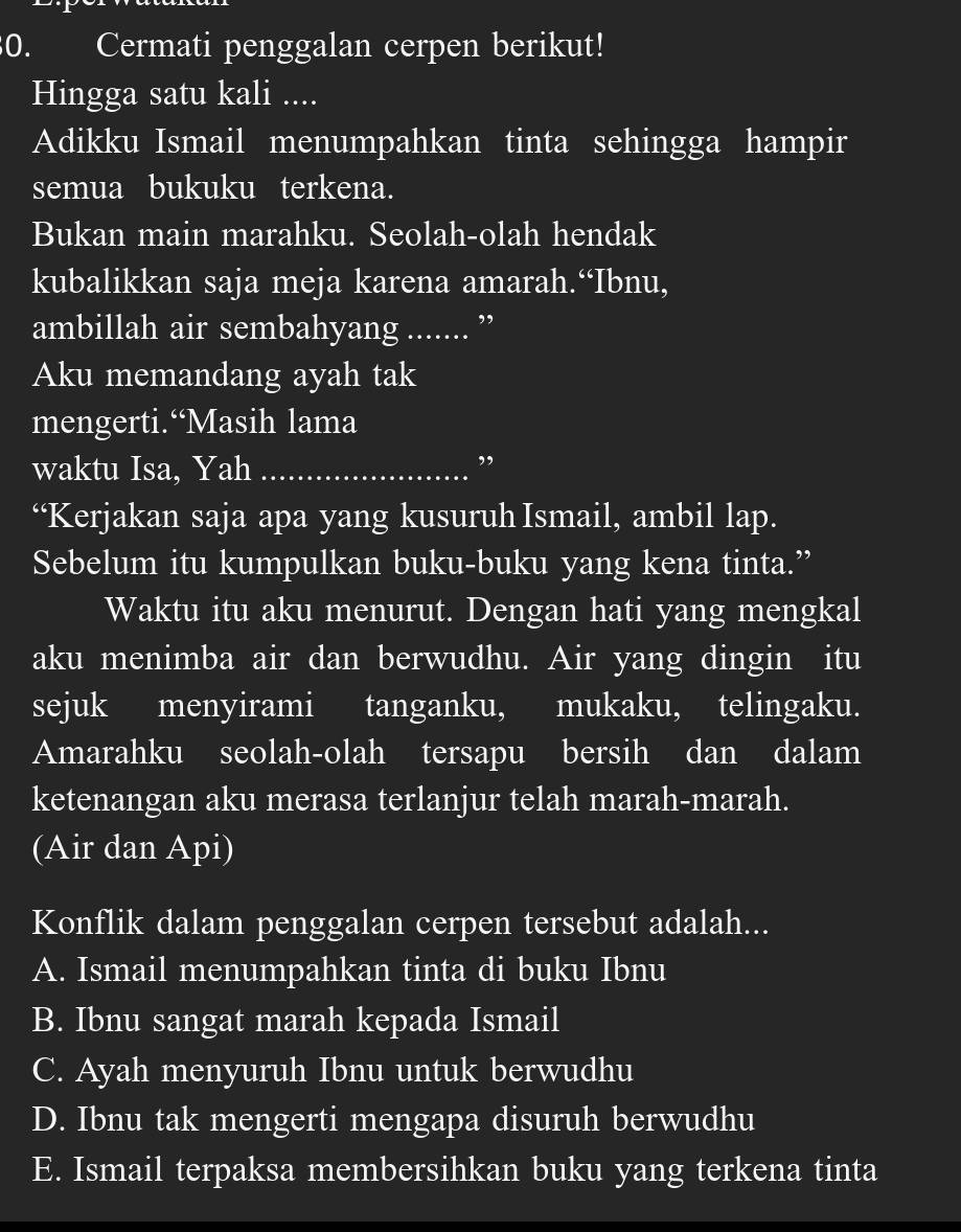 Cermati penggalan cerpen berikut!
Hingga satu kali ....
Adikku Ismail menumpahkan tinta sehingga hampir
semua bukuku terkena.
Bukan main marahku. Seolah-olah hendak
kubalikkan saja meja karena amarah.“Ibnu,
ambillah air sembahyang _,,
Aku memandang ayah tak
mengerti.“Masih lama
waktu Isa, Yah_
,
“Kerjakan saja apa yang kusuruh Ismail, ambil lap.
Sebelum itu kumpulkan buku-buku yang kena tinta.”
Waktu itu aku menurut. Dengan hati yang mengkal
aku menimba air dan berwudhu. Air yang dingin itu
sejuk menyirami tanganku, mukaku, telingaku.
Amarahku seolah-olah tersapu bersih dan dalam
ketenangan aku merasa terlanjur telah marah-marah.
(Air dan Api)
Konflik dalam penggalan cerpen tersebut adalah...
A. Ismail menumpahkan tinta di buku Ibnu
B. Ibnu sangat marah kepada Ismail
C. Ayah menyuruh Ibnu untuk berwudhu
D. Ibnu tak mengerti mengapa disuruh berwudhu
E. Ismail terpaksa membersihkan buku yang terkena tinta