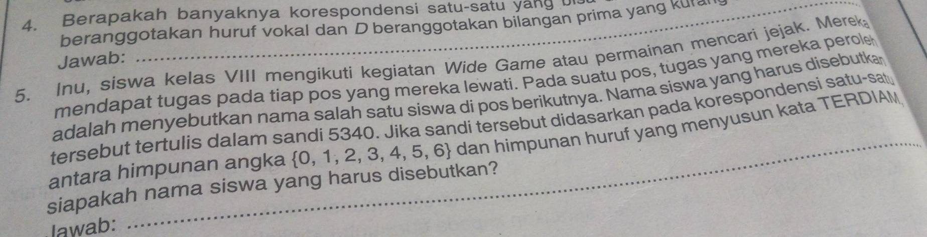 Berapakah banyaknya korespondensi satu-satu yang· 
beranggotakan huruf vokal dan D beranggotakan bilangan prima yang kura 
Jawab: 
5. Inu, siswa kelas VIII mengikuti kegiatan Wide Game atau permainan mencari jejak. Merek 
mendapat tugas pada tiap pos yang mereka lewati. Pada suatu pos, tugas yang mereka perole 
adalah menyebutkan nama salah satu siswa di pos berikutnya. Nama siswa yang harus disebutkar 
tersebut tertulis dalam sandi 5340. Jika sandi tersebut didasarkan pada korespondensi satu-sat 
antara himpunan angka  0,1,2,3,4,5,6 dan himpunan huruf yang menyusun kata TERDIAM 
siapakah nama siswa yang harus disebutkan? 
lawab: